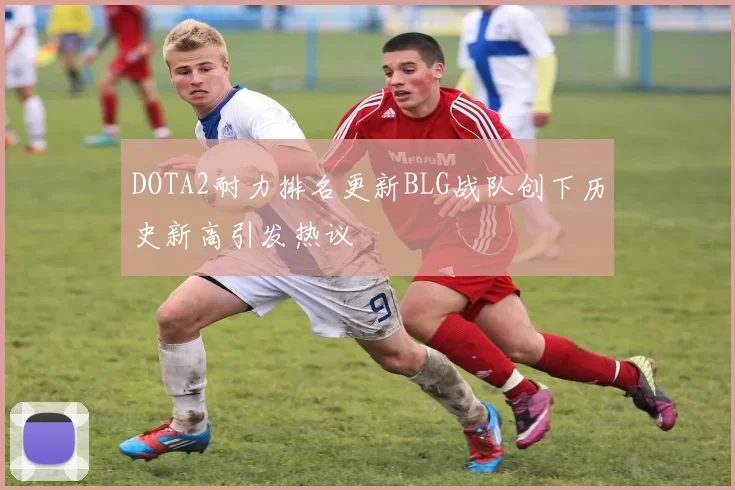 DOTA2耐力排名更新BLG战队创下历史新高引发热议