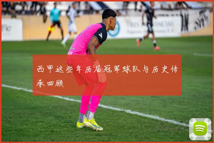 西甲这些年历届冠军球队与历史传承回顾