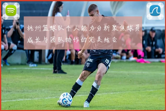 杭州篮球队个人能力分析聚焦球员成长与团队协作的完美结合
