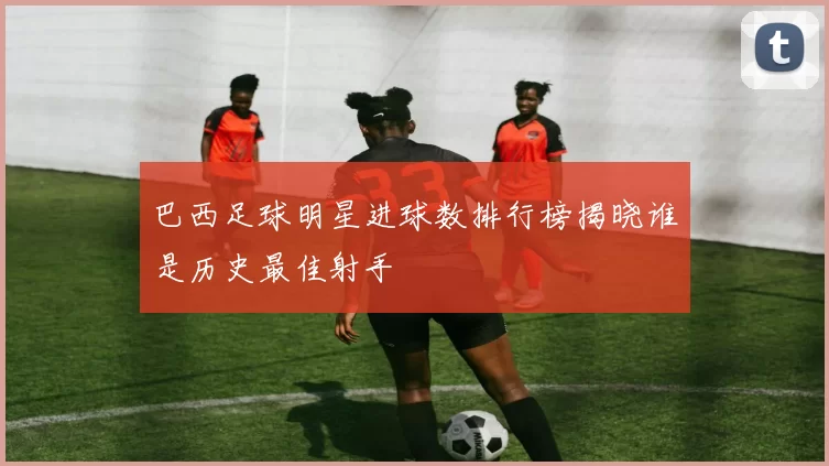 巴西足球明星进球数排行榜揭晓谁是历史最佳射手