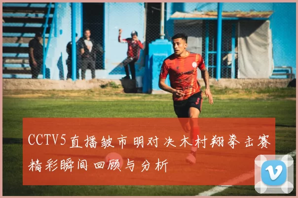 CCTV5直播皱市明对决木村翔拳击赛精彩瞬间回顾与分析