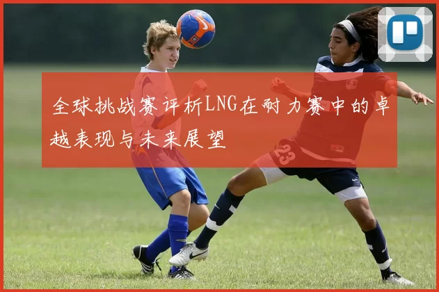 全球挑战赛评析LNG在耐力赛中的卓越表现与未来展望
