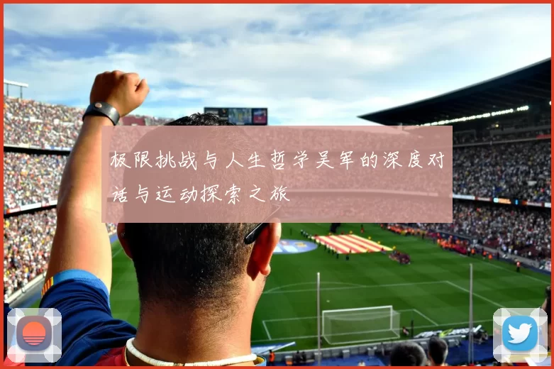 极限挑战与人生哲学吴军的深度对话与运动探索之旅
