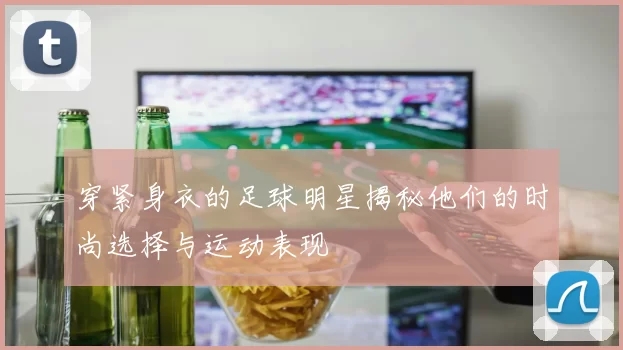 穿紧身衣的足球明星揭秘他们的时尚选择与运动表现