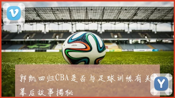 郭凯回归CBA是否与足球训练有关？幕后故事揭秘