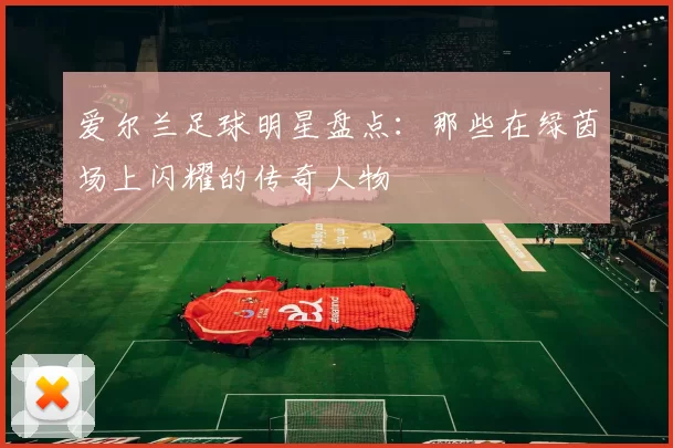 爱尔兰足球明星盘点：那些在绿茵场上闪耀的传奇人物