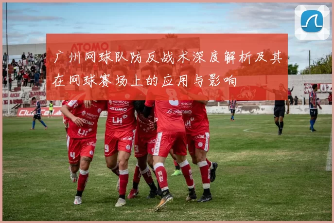 广州网球队防反战术深度解析及其在网球赛场上的应用与影响