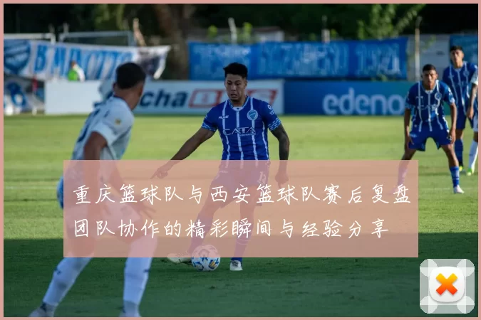 重庆篮球队与西安篮球队赛后复盘团队协作的精彩瞬间与经验分享