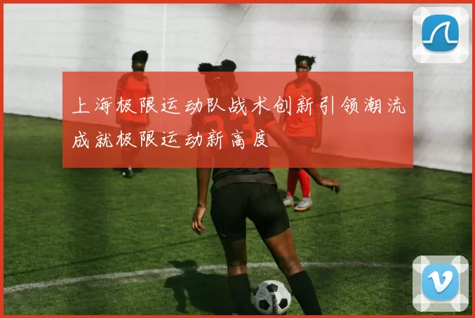 上海极限运动队战术创新引领潮流成就极限运动新高度