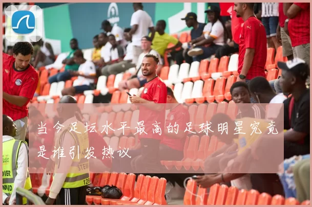 当今足坛水平最高的足球明星究竟是谁引发热议