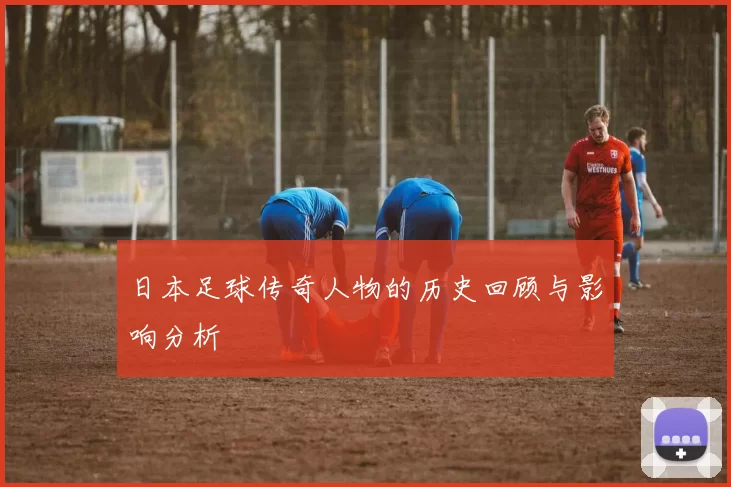 日本足球传奇人物的历史回顾与影响分析