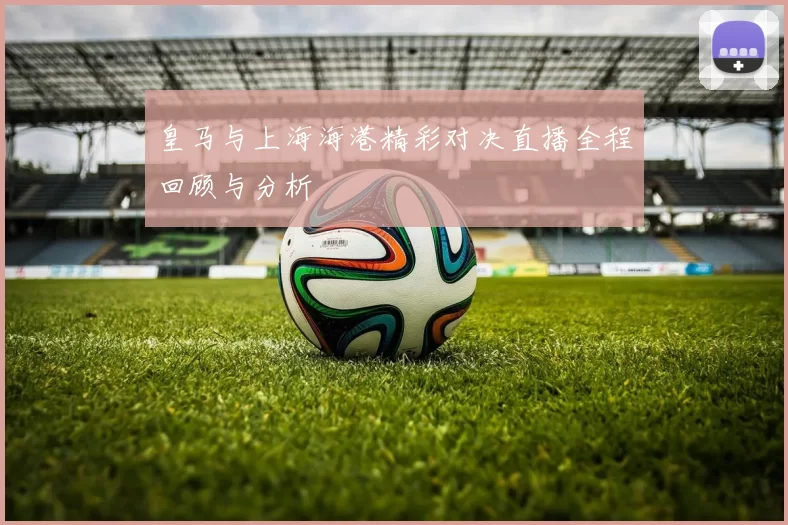 皇马与上海海港精彩对决直播全程回顾与分析