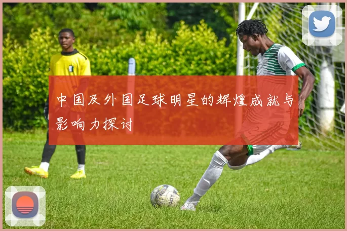 中国及外国足球明星的辉煌成就与影响力探讨