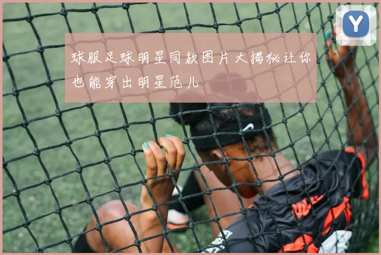球服足球明星同款图片大揭秘让你也能穿出明星范儿