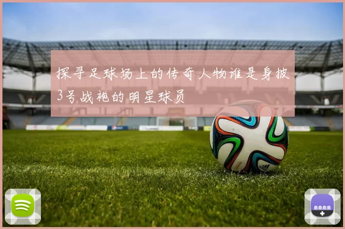 探寻足球场上的传奇人物谁是身披3号战袍的明星球员