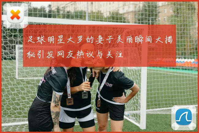 足球明星大罗的妻子美丽瞬间大揭秘引发网友热议与关注