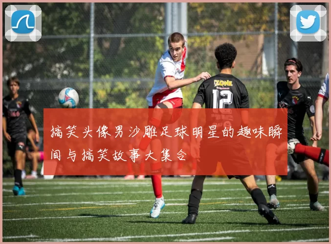 搞笑头像男沙雕足球明星的趣味瞬间与搞笑故事大集合
