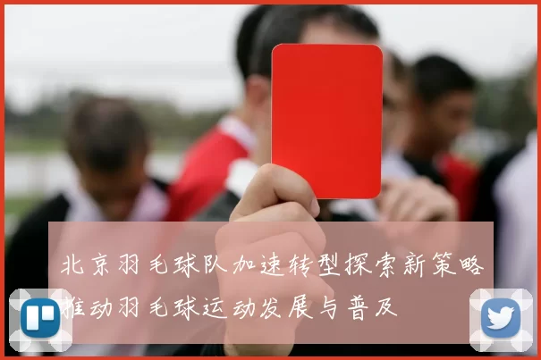 北京羽毛球队加速转型探索新策略推动羽毛球运动发展与普及