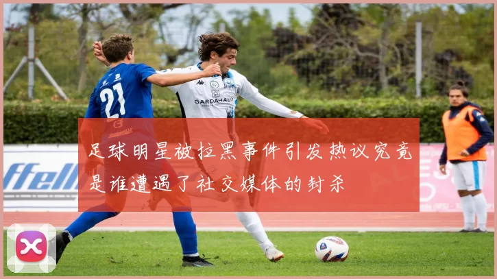 足球明星被拉黑事件引发热议究竟是谁遭遇了社交媒体的封杀