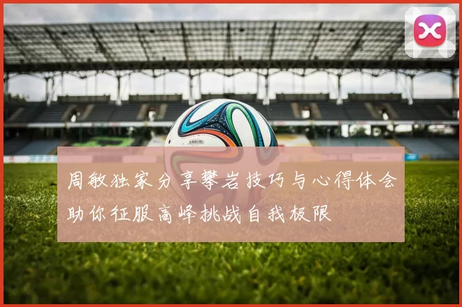 周敏独家分享攀岩技巧与心得体会助你征服高峰挑战自我极限
