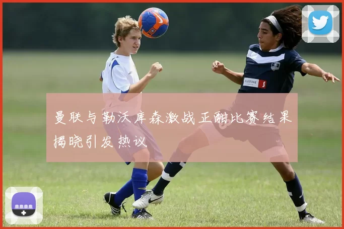 曼联与勒沃库森激战正酣比赛结果揭晓引发热议