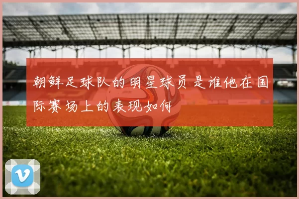 朝鲜足球队的明星球员是谁他在国际赛场上的表现如何