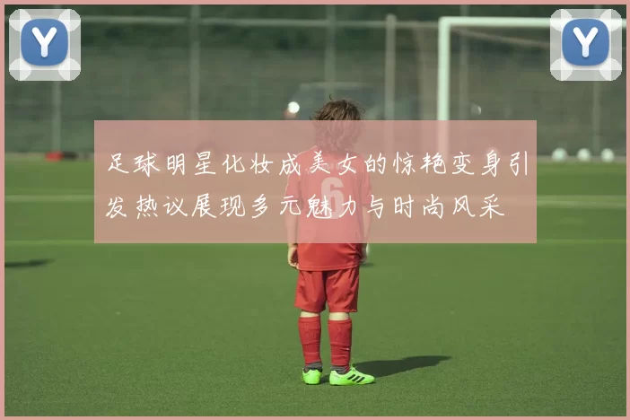 足球明星化妆成美女的惊艳变身引发热议展现多元魅力与时尚风采